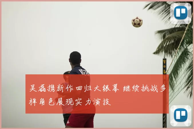 吴磊携新作回归大银幕 继续挑战多样角色展现实力演技