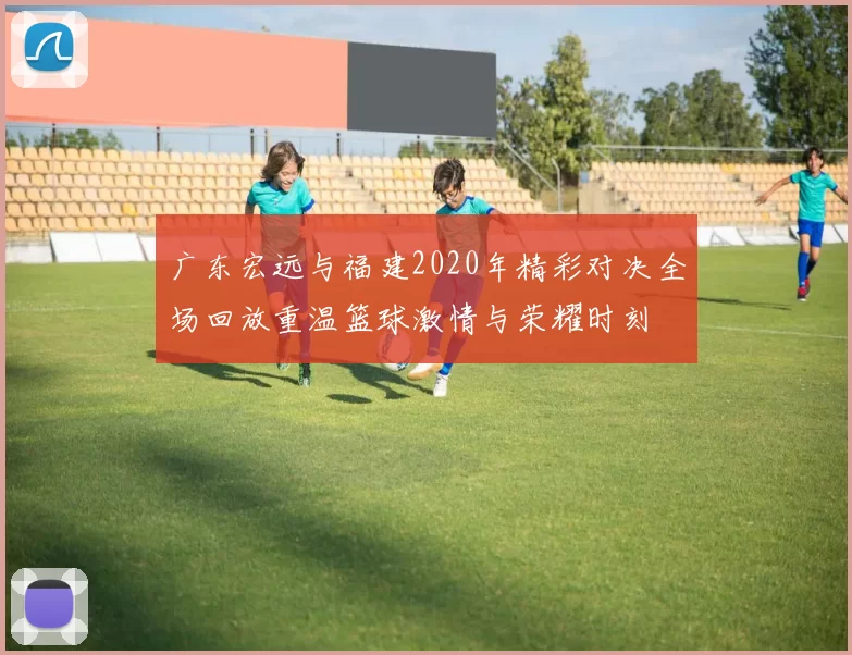 广东宏远与福建2020年精彩对决全场回放重温篮球激情与荣耀时刻
