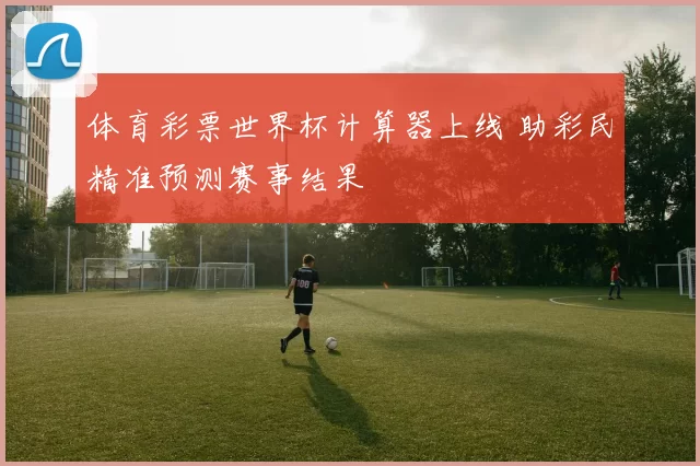 体育彩票世界杯计算器上线 助彩民精准预测赛事结果