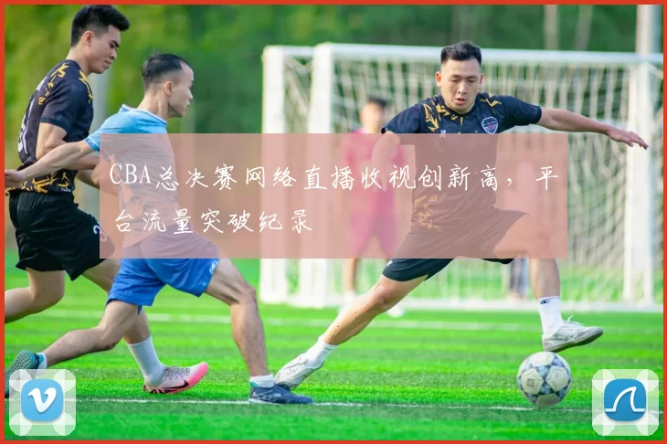 CBA总决赛网络直播收视创新高,平台流量突破纪录