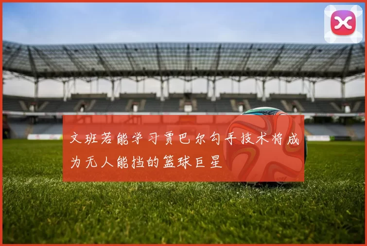 文班若能学习贾巴尔勾手技术将成为无人能挡的篮球巨星