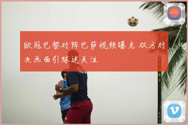 欧冠巴黎对阵巴萨视频曝光 双方对决画面引球迷关注