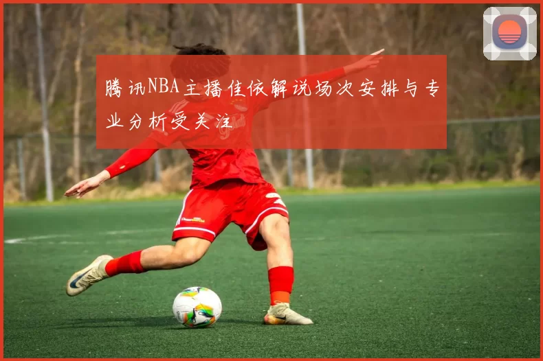 腾讯NBA主播佳依解说场次安排与专业分析受关注