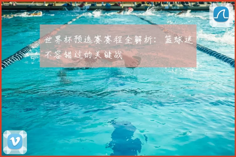 世界杯预选赛赛程全解析：篮球迷不容错过的关键战