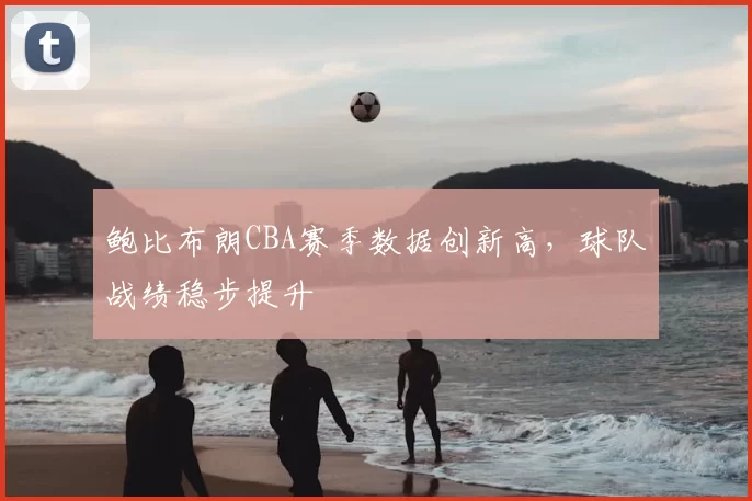 鲍比布朗CBA赛季数据创新高,球队战绩稳步提升