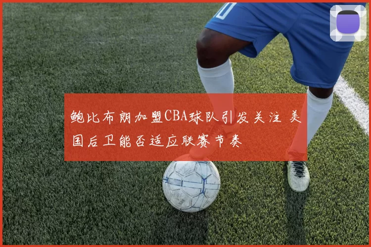 鲍比布朗加盟CBA球队引发关注 美国后卫能否适应联赛节奏