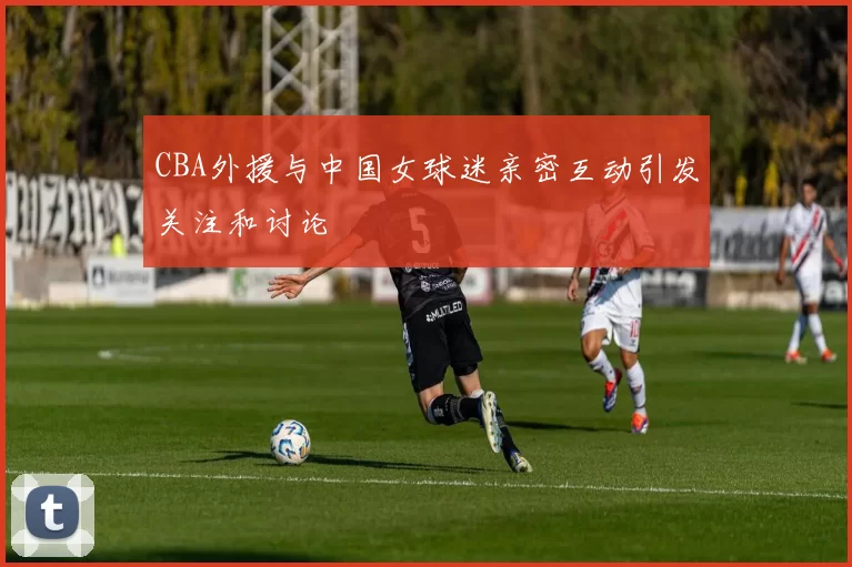 CBA外援与中国女球迷亲密互动引发关注和讨论