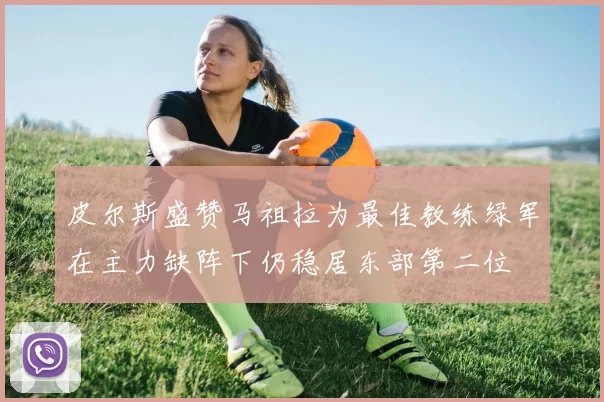 皮尔斯盛赞马祖拉为最佳教练绿军在主力缺阵下仍稳居东部第二位