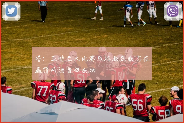 塔:亚特兰大比赛风格激烈我志在赢得两场晋级成功