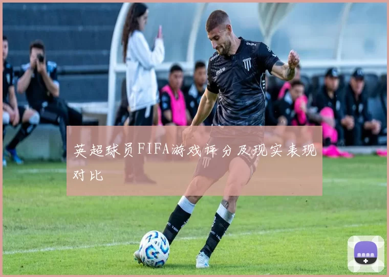 英超球员FIFA游戏评分及现实表现对比