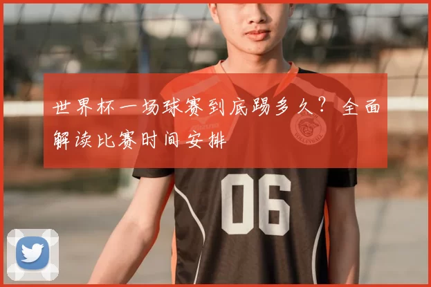 世界杯一场球赛到底踢多久?全面解读比赛时间安排