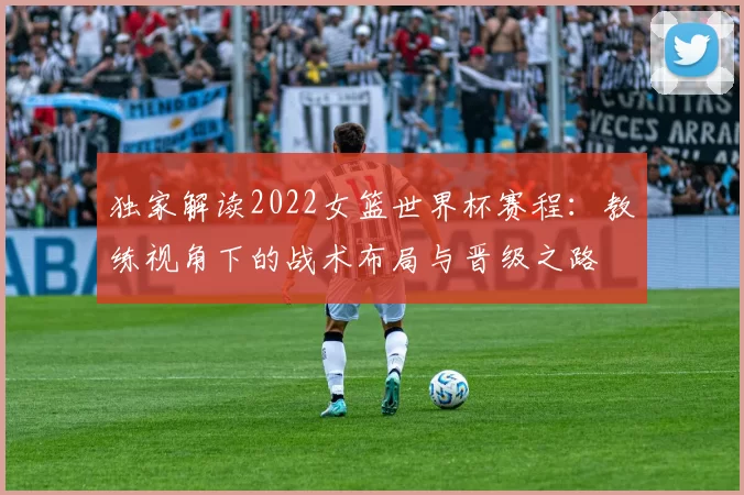 独家解读2022女篮世界杯赛程：教练视角下的战术布局与晋级之路