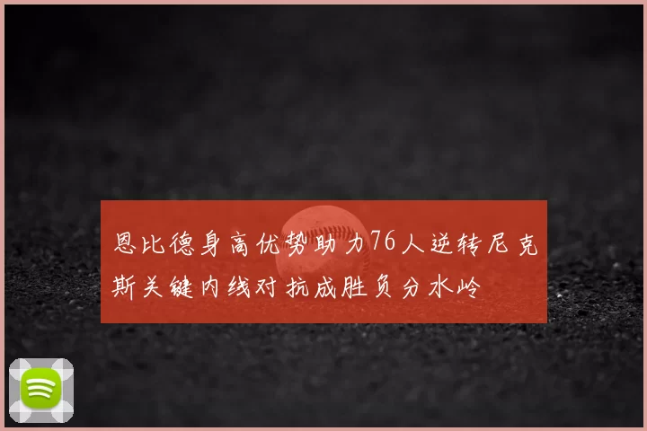 恩比德身高优势助力76人逆转尼克斯关键内线对抗成胜负分水岭