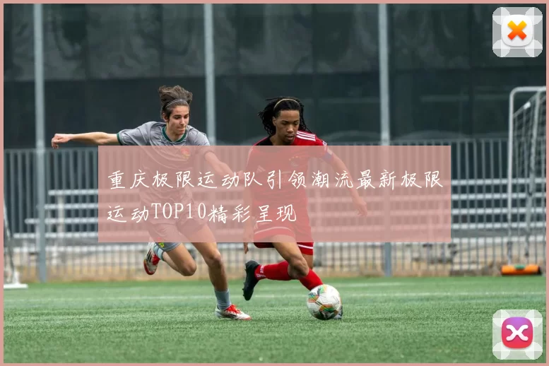 重庆极限运动队引领潮流最新极限运动TOP10精彩呈现