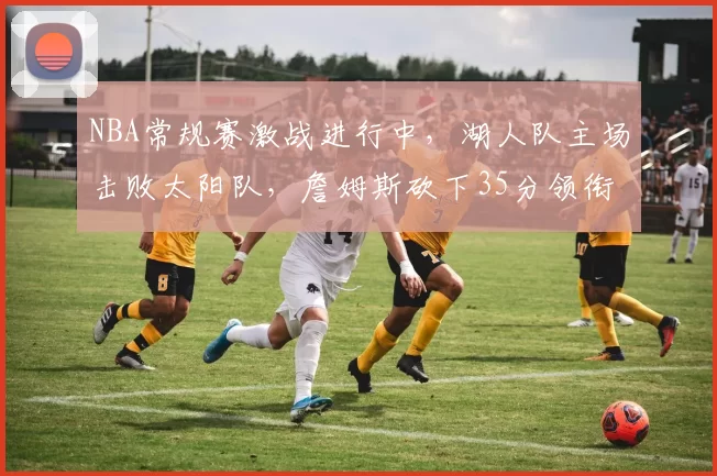 NBA常规赛激战进行中,湖人队主场击败太阳队,詹姆斯砍下35分领衔球队胜利