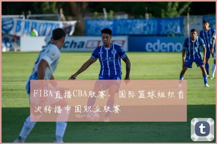 FIBA直播CBA联赛，国际篮球组织首次转播中国职业联赛