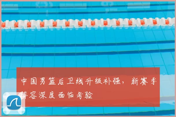 中国男篮后卫线升级补强,新赛季阵容深度面临考验