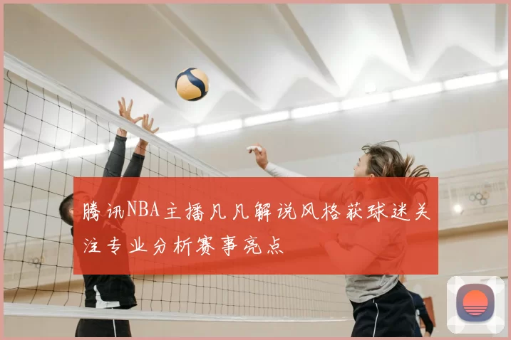 腾讯NBA主播凡凡解说风格获球迷关注专业分析赛事亮点