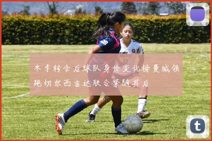 冬季转会后球队身价变化榜曼城领跑切尔西吉达联合紧随其后