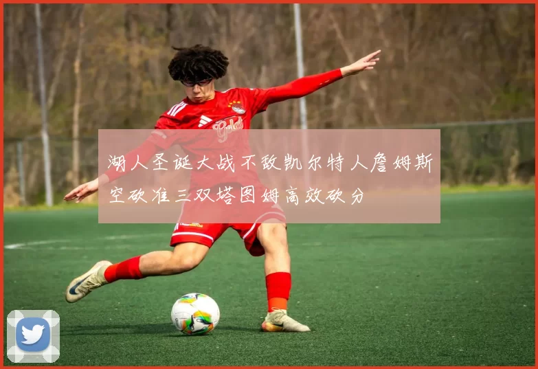 湖人圣诞大战不敌凯尔特人詹姆斯空砍准三双塔图姆高效砍分