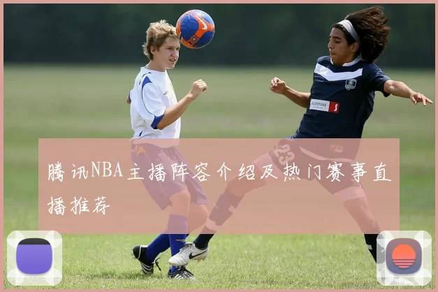 腾讯NBA主播阵容介绍及热门赛事直播推荐
