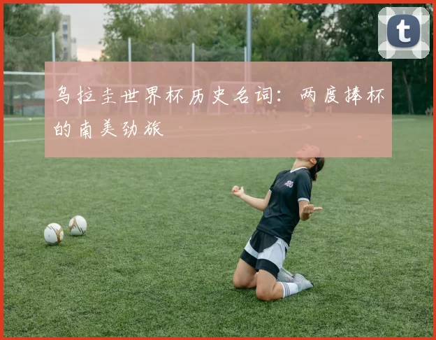 乌拉圭世界杯历史名词：两度捧杯的南美劲旅
