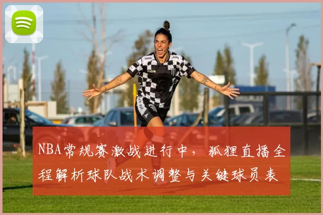 NBA常规赛激战进行中,狐狸直播全程解析球队战术调整与关键球员表现