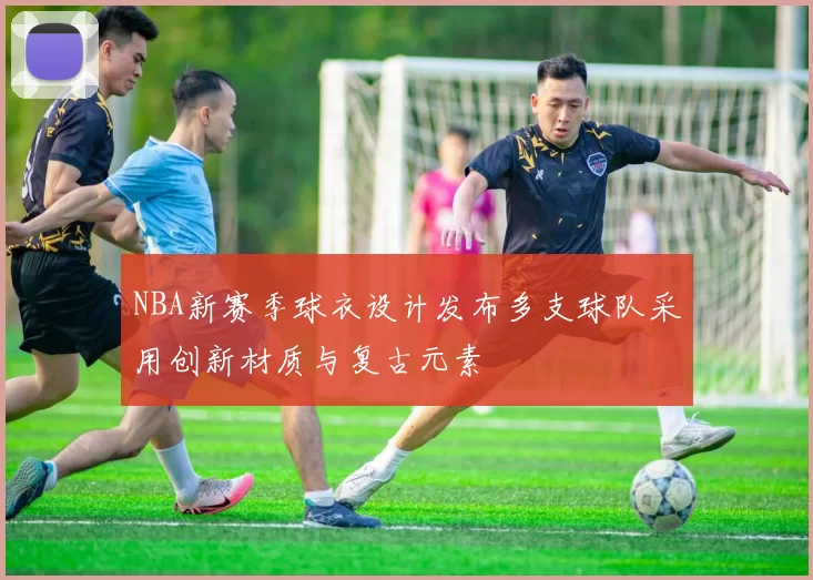 NBA新赛季球衣设计发布多支球队采用创新材质与复古元素