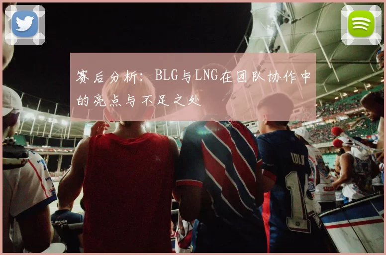 赛后分析:BLG与LNG在团队协作中的亮点与不足之处