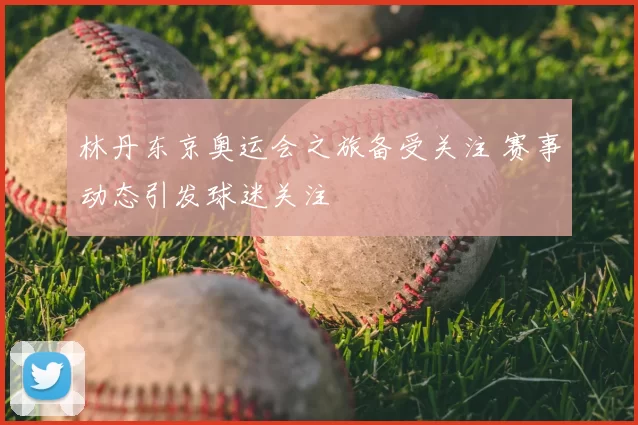 林丹东京奥运会之旅备受关注 赛事动态引发球迷关注