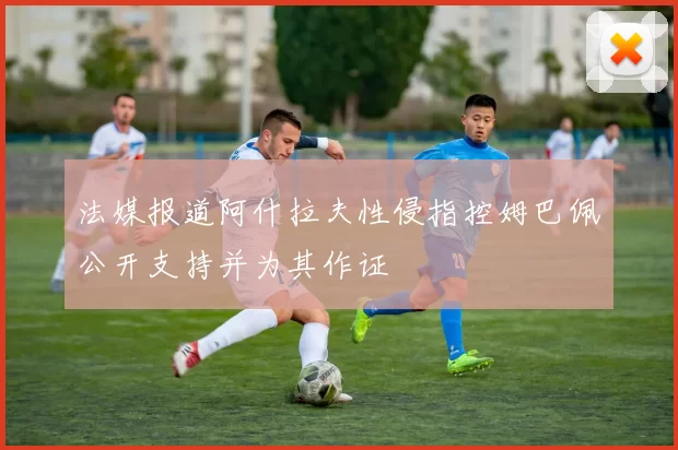 法媒报道阿什拉夫性侵指控姆巴佩公开支持并为其作证