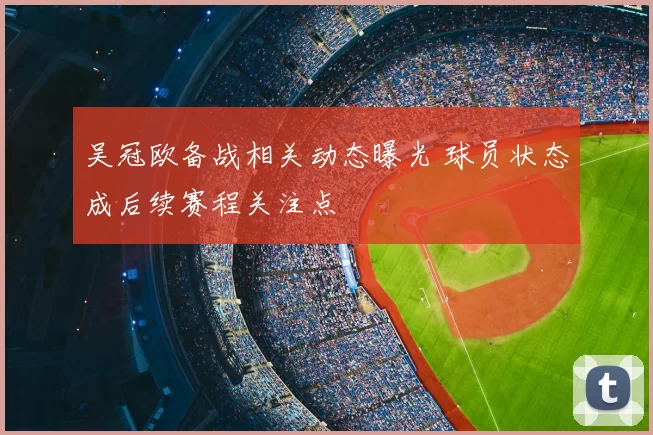 吴冠欧备战相关动态曝光 球员状态成后续赛程关注点