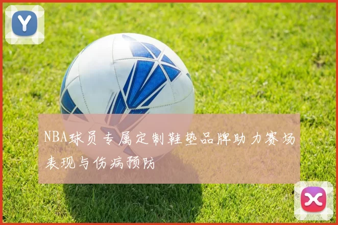 NBA球员专属定制鞋垫品牌助力赛场表现与伤病预防