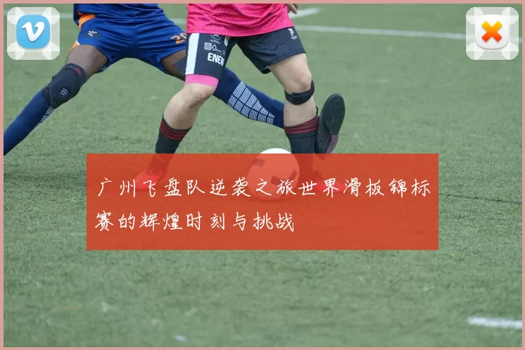 广州飞盘队逆袭之旅世界滑板锦标赛的辉煌时刻与挑战