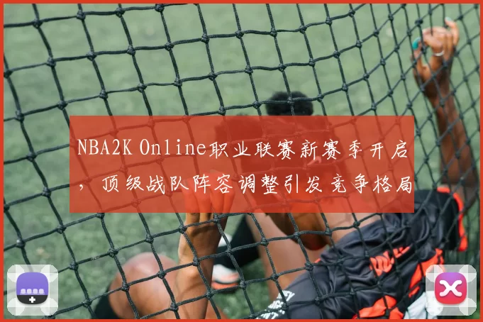 NBA2K Online职业联赛新赛季开启，顶级战队阵容调整引发竞争格局变化