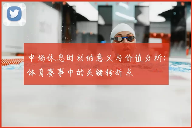 中场休息时刻的意义与价值分析:体育赛事中的关键转折点