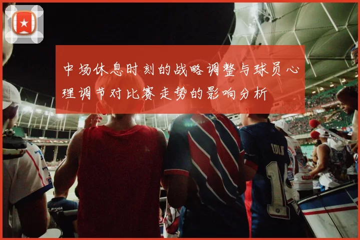 中场休息时刻的战略调整与球员心理调节对比赛走势的影响分析