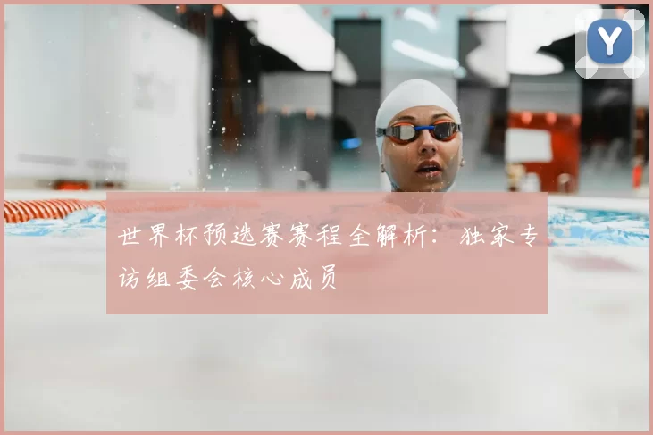 世界杯预选赛赛程全解析:独家专访组委会核心成员