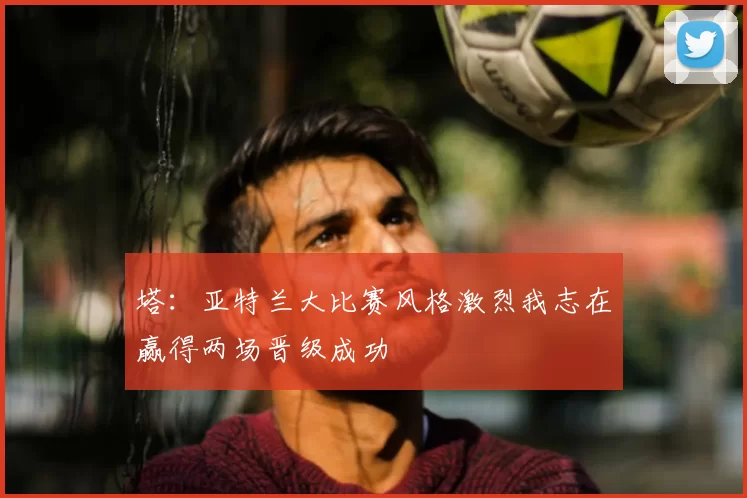 塔:亚特兰大比赛风格激烈我志在赢得两场晋级成功