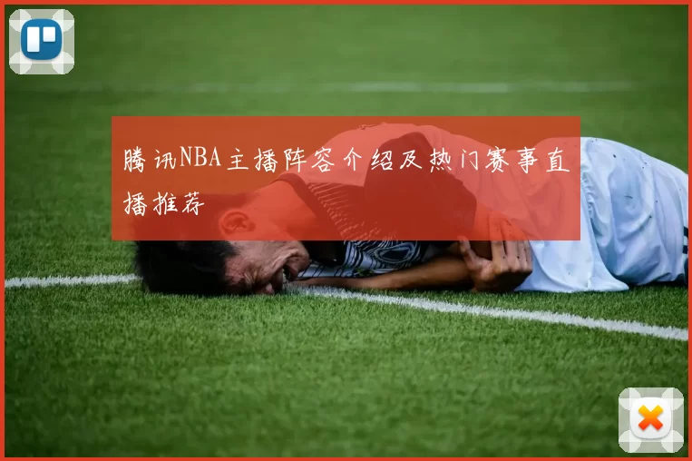 腾讯NBA主播阵容介绍及热门赛事直播推荐
