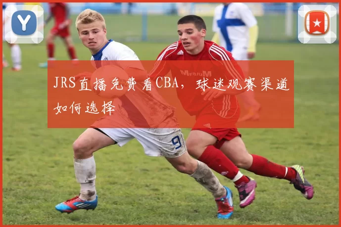 JRS直播免费看CBA，球迷观赛渠道如何选择