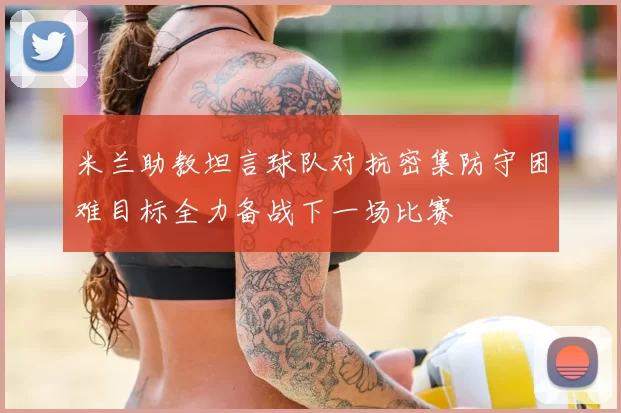 米兰助教坦言球队对抗密集防守困难目标全力备战下一场比赛