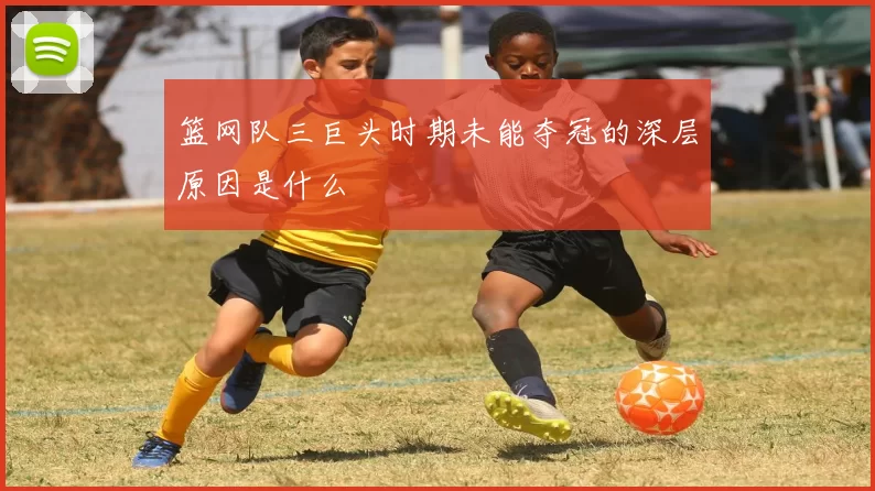 篮网队三巨头时期未能夺冠的深层原因是什么