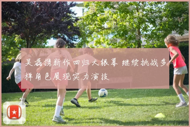 吴磊携新作回归大银幕 继续挑战多样角色展现实力演技