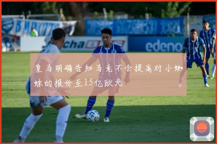 皇马明确告知马竞不会提高对小蜘蛛的报价至15亿欧元