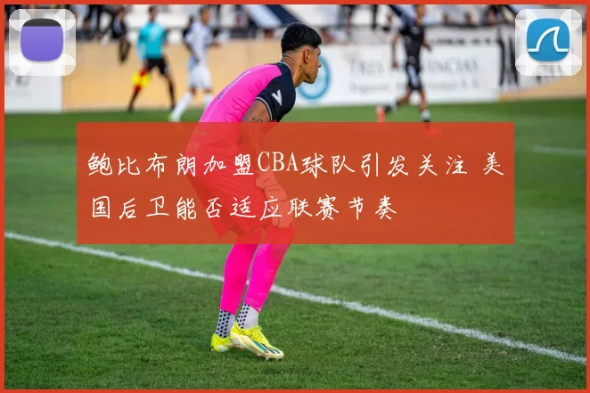 鲍比布朗加盟CBA球队引发关注 美国后卫能否适应联赛节奏