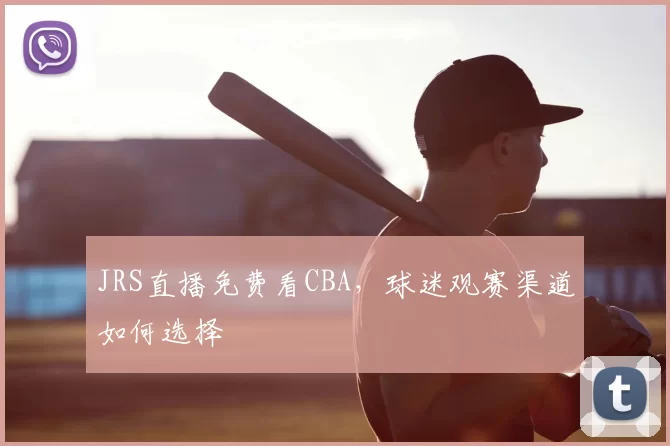 JRS直播免费看CBA，球迷观赛渠道如何选择