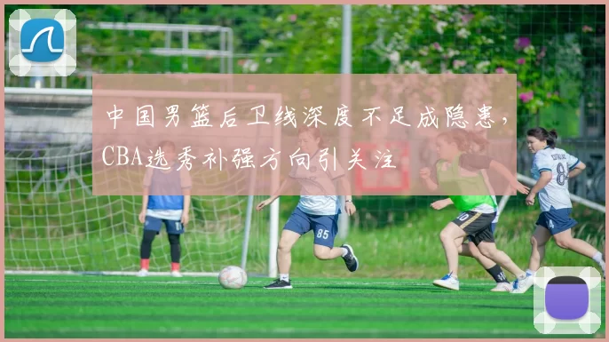 中国男篮后卫线深度不足成隐患,CBA选秀补强方向引关注