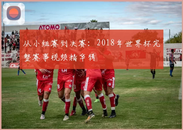 从小组赛到决赛:2018年世界杯完整赛事视频精华辑