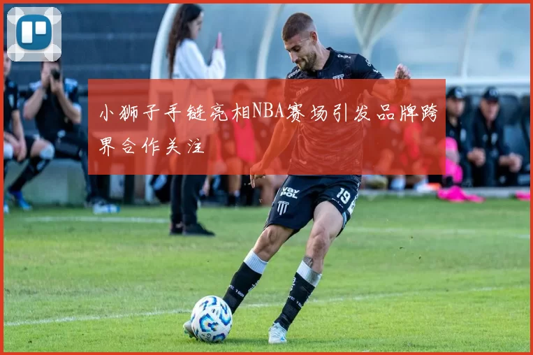小狮子手链亮相NBA赛场引发品牌跨界合作关注